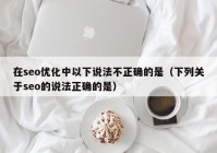 在seo优化中以下说法不正确的是（下列关于seo的说法正确的是）