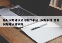 最好网站建设公司制作平台（网站制作 企业网站建设哪家好）